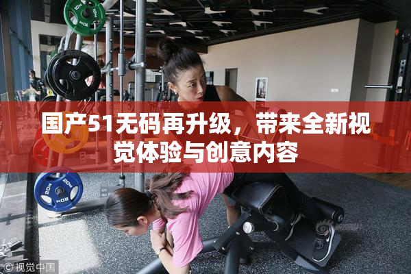 国产51无码再升级，带来全新视觉体验与创意内容