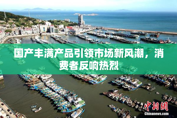 国产丰满产品引领市场新风潮，消费者反响热烈