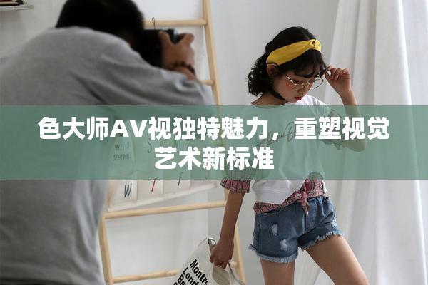 色大师AV视独特魅力，重塑视觉艺术新标准
