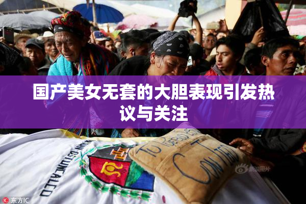 国产美女无套的大胆表现引发热议与关注
