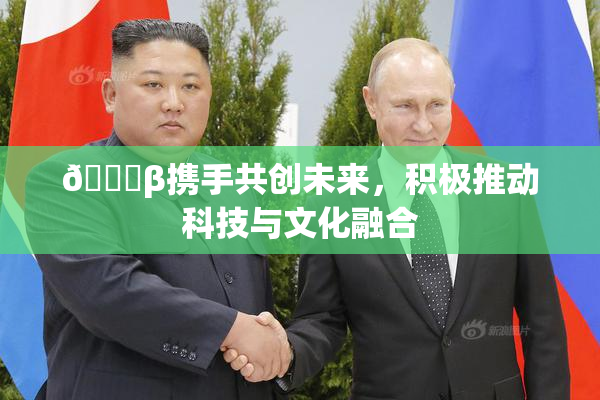 👙β携手共创未来，积极推动科技与文化融合