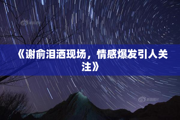 《谢俞泪洒现场，情感爆发引人关注》