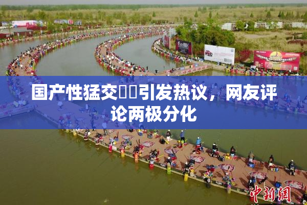国产性猛交❌‌引发热议，网友评论两极分化