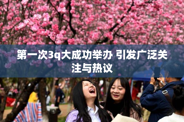第一次3q大成功举办 引发广泛关注与热议