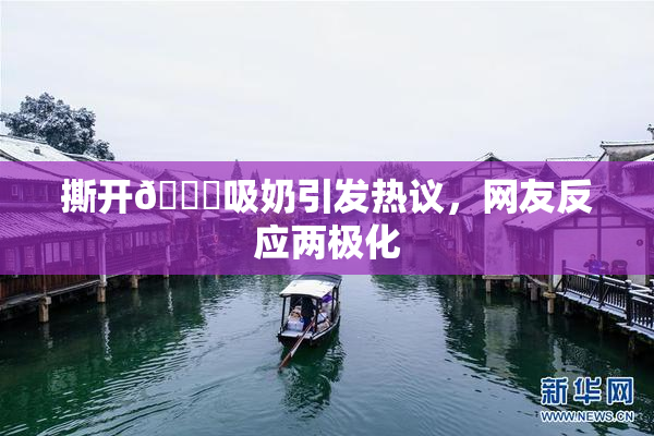 撕开👙吸奶引发热议，网友反应两极化