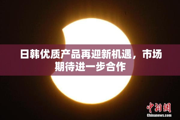 日韩优质产品再迎新机遇，市场期待进一步合作