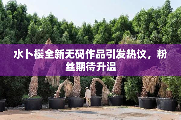 水卜樱全新无码作品引发热议，粉丝期待升温