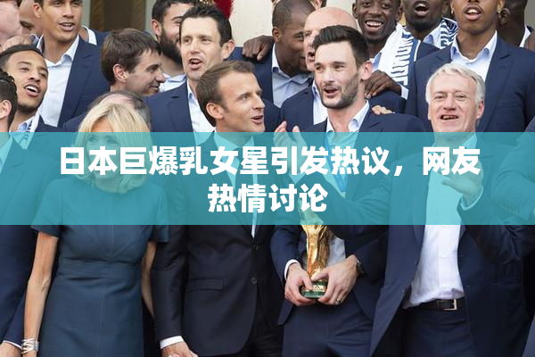 日本巨爆乳女星引发热议，网友热情讨论