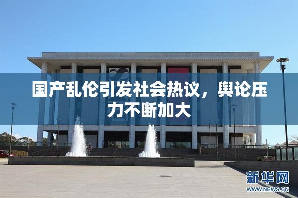 国产乱伦引发社会热议，舆论压力不断加大