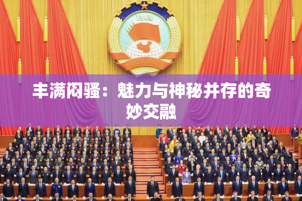 丰满闷骚：魅力与神秘并存的奇妙交融