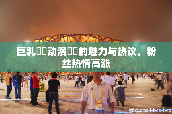 巨乳❌‌动漫❌‌的魅力与热议，粉丝热情高涨