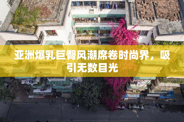 亚洲爆乳巨臀风潮席卷时尚界，吸引无数目光