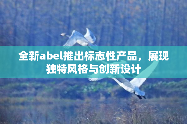 全新abel推出标志性产品，展现独特风格与创新设计
