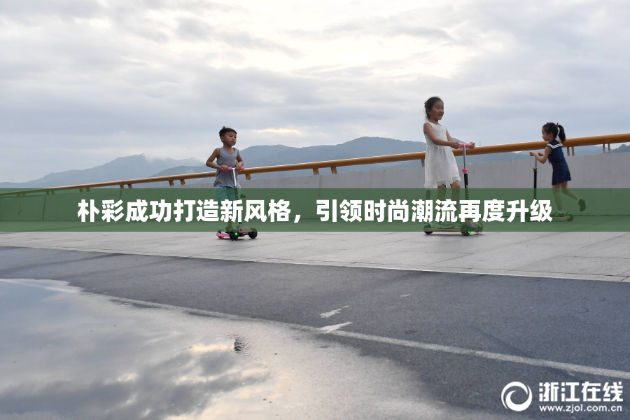 朴彩成功打造新风格，引领时尚潮流再度升级