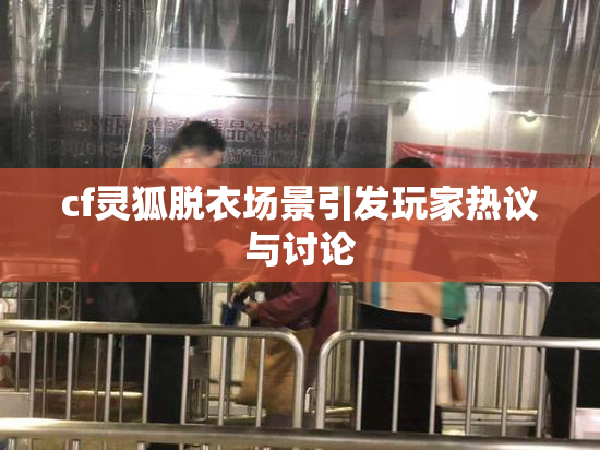 cf灵狐脱衣场景引发玩家热议与讨论