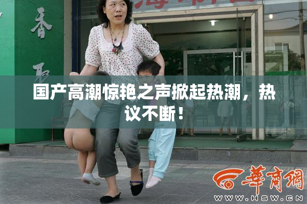国产高潮惊艳之声掀起热潮，热议不断！