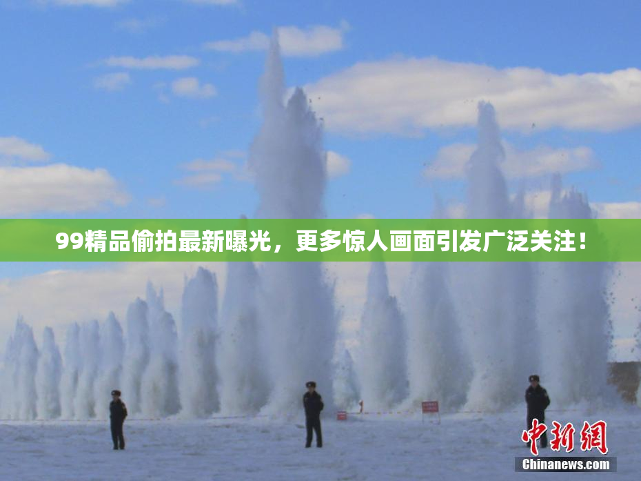 99精品偷拍最新曝光，更多惊人画面引发广泛关注！