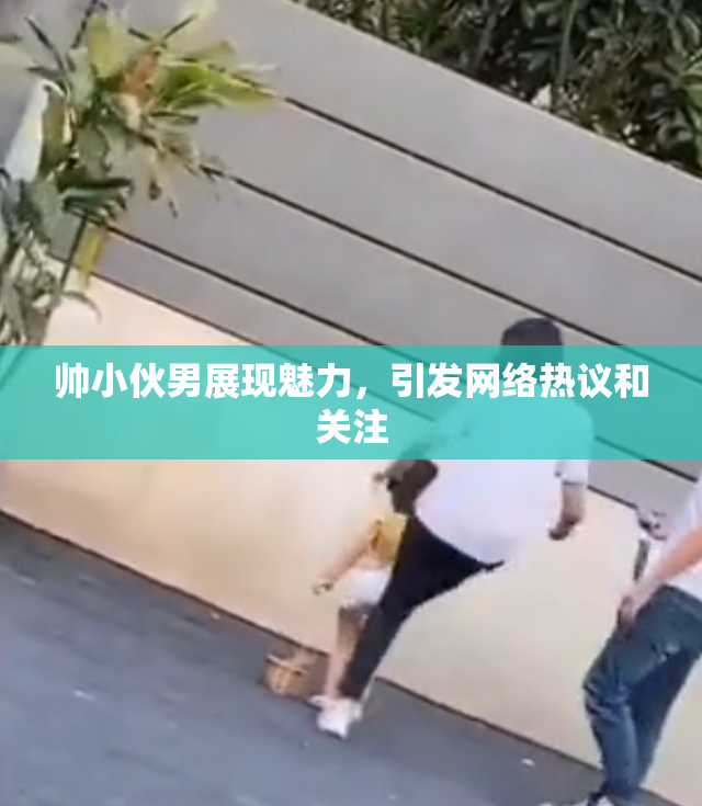 帅小伙男展现魅力，引发网络热议和关注