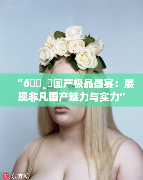 “🌸‌国产极品盛宴：展现非凡国产魅力与实力”