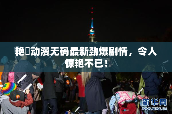 艳鉧动漫无码最新劲爆剧情，令人惊艳不已！