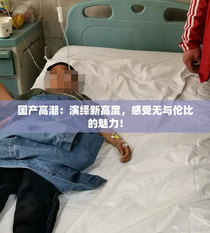 国产高潮：演绎新高度，感受无与伦比的魅力！