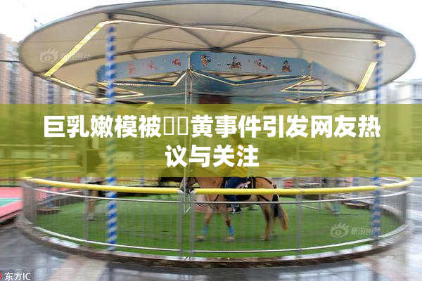巨乳嫩模被❌‌黄事件引发网友热议与关注