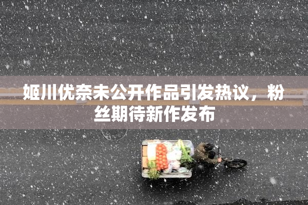 姬川优奈未公开作品引发热议，粉丝期待新作发布