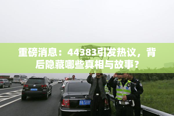 重磅消息：44383引发热议，背后隐藏哪些真相与故事？
