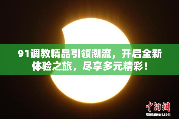 91调教精品引领潮流，开启全新体验之旅，尽享多元精彩！