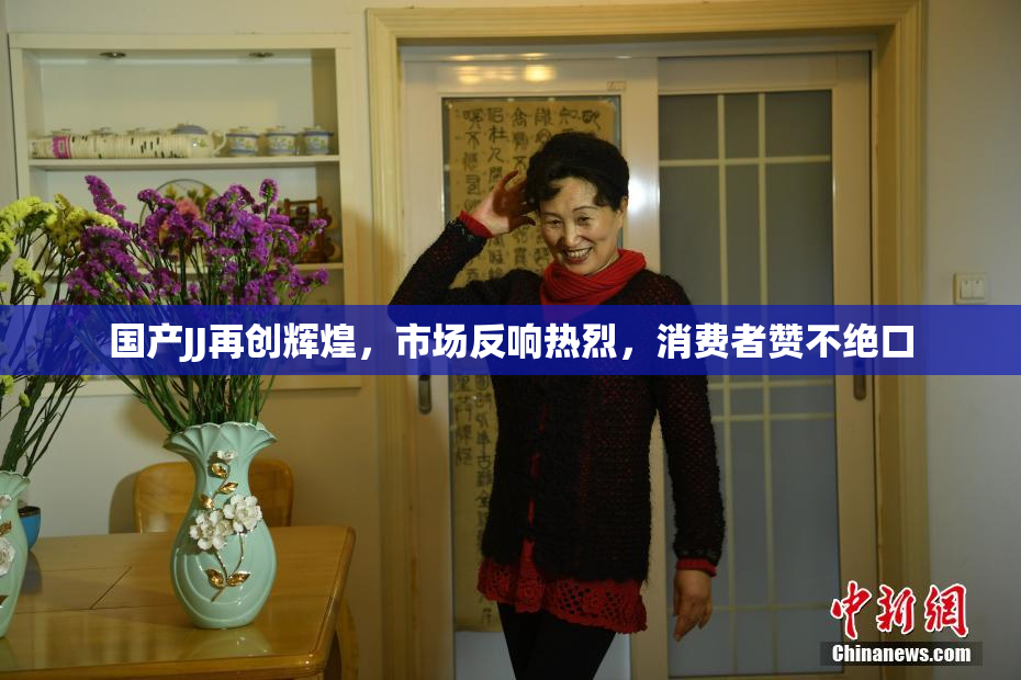 国产JJ再创辉煌，市场反响热烈，消费者赞不绝口