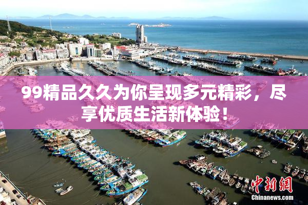 99精品久久为你呈现多元精彩，尽享优质生活新体验！