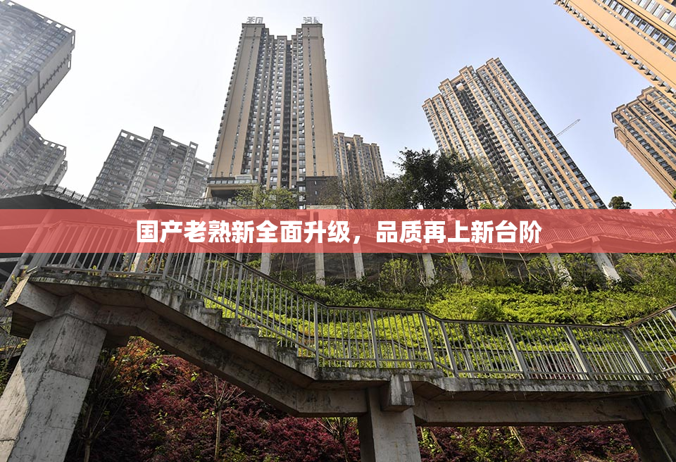 国产老熟新全面升级，品质再上新台阶