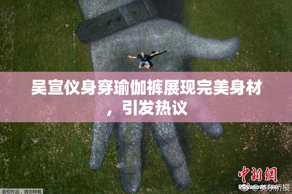吴宣仪身穿瑜伽裤展现完美身材，引发热议