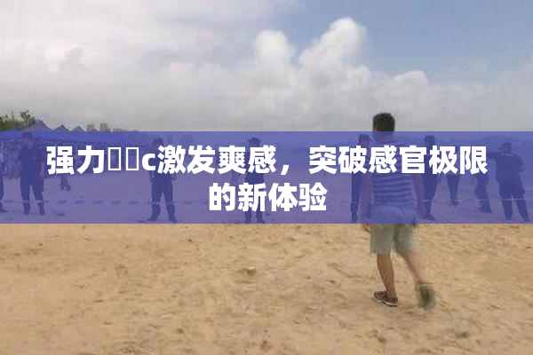 强力❌‌c激发爽感，突破感官极限的新体验