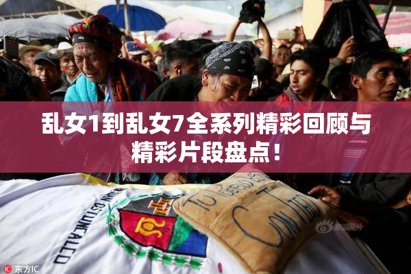 乱女1到乱女7全系列精彩回顾与精彩片段盘点！