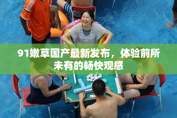 91嫩草国产最新发布，体验前所未有的畅快观感