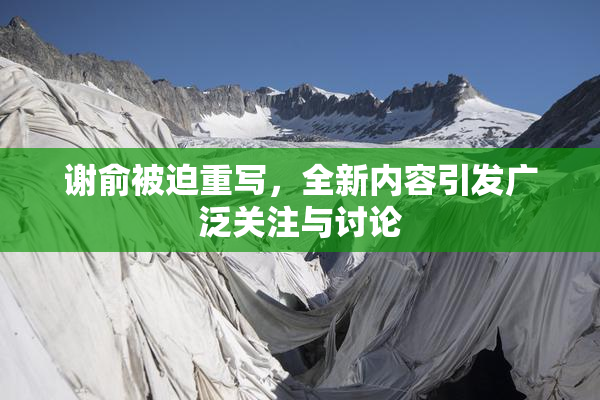 谢俞被迫重写，全新内容引发广泛关注与讨论