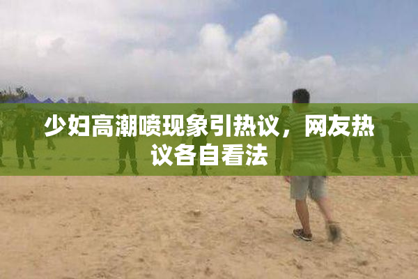 少妇高潮喷现象引热议，网友热议各自看法