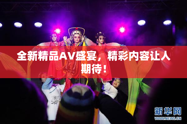 全新精品AV盛宴，精彩内容让人期待！