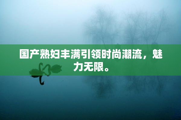 国产熟妇丰满引领时尚潮流，魅力无限。