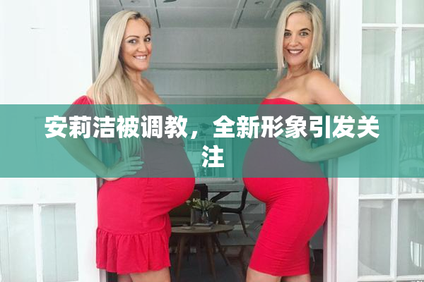 安莉洁被调教，全新形象引发关注