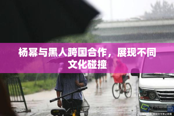 杨幂与黑人跨国合作，展现不同文化碰撞