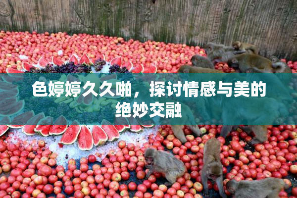 色婷婷久久啪，探讨情感与美的绝妙交融