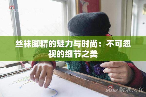 丝袜脚精的魅力与时尚：不可忽视的细节之美