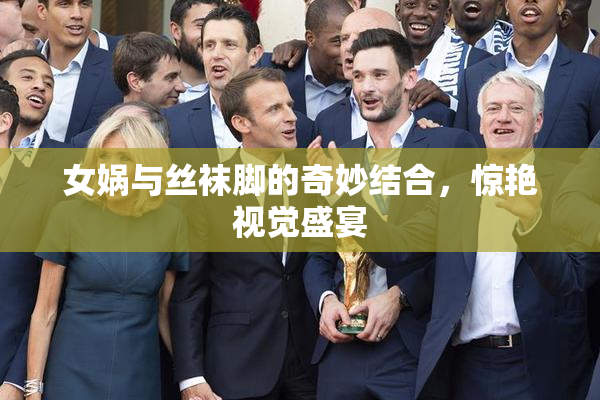女娲与丝袜脚的奇妙结合，惊艳视觉盛宴