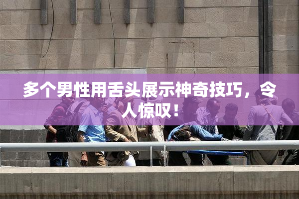 多个男性用舌头展示神奇技巧，令人惊叹！