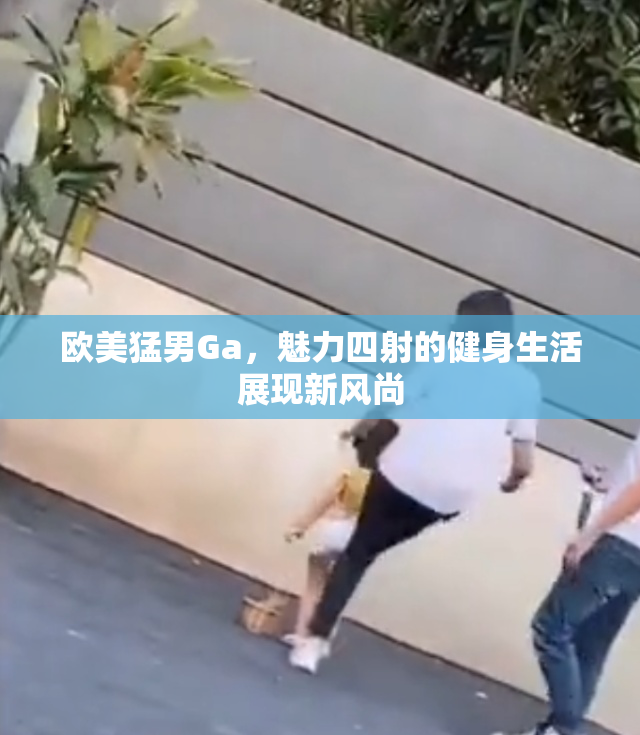 欧美猛男Ga，魅力四射的健身生活展现新风尚