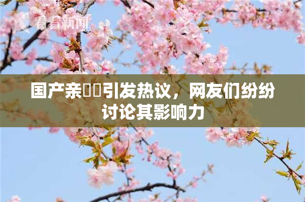国产亲妺妺引发热议，网友们纷纷讨论其影响力