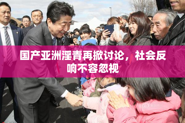 国产亚洲淫青再掀讨论，社会反响不容忽视