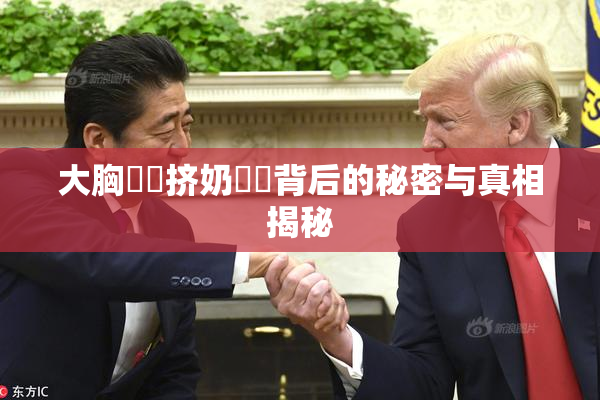 大胸❌‌挤奶❌‌背后的秘密与真相揭秘